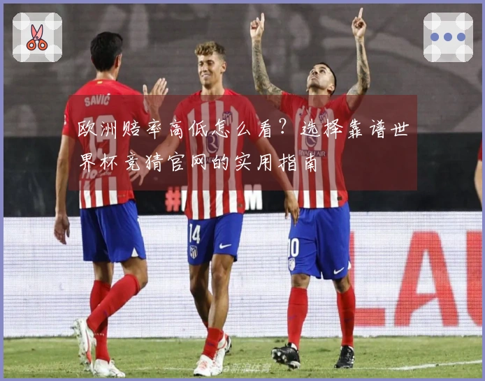 欧洲赔率高低怎么看？选择靠谱世界杯竞猜官网的实用指南